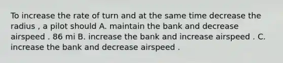 To increase the rate of turn and at the same time decrease the radius , a pilot should A. maintain the bank and decrease airspeed . 86 mi B. increase the bank and increase airspeed . C. increase the bank and decrease airspeed .