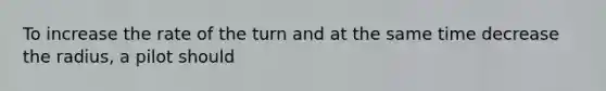 To increase the rate of the turn and at the same time decrease the radius, a pilot should