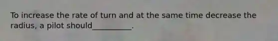 To increase the rate of turn and at the same time decrease the radius, a pilot should__________.