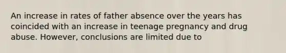 An increase in rates of father absence over the years has coincided with an increase in teenage pregnancy and drug abuse. However, conclusions are limited due to