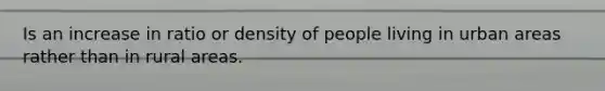 Is an increase in ratio or density of people living in urban areas rather than in rural areas.