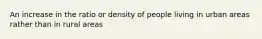 An increase in the ratio or density of people living in urban areas rather than in rural areas