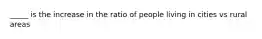 _____ is the increase in the ratio of people living in cities vs rural areas