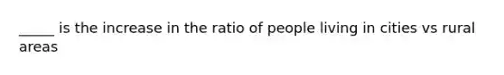 _____ is the increase in the ratio of people living in cities vs rural areas