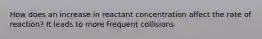 How does an increase in reactant concentration affect the rate of reaction? It leads to more frequent collisions