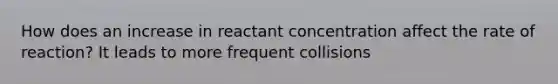 How does an increase in reactant concentration affect the rate of reaction? It leads to more frequent collisions