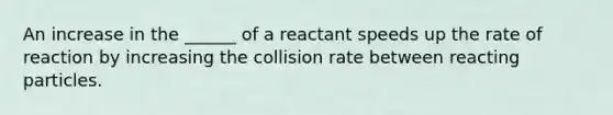 An increase in the ______ of a reactant speeds up the rate of reaction by increasing the collision rate between reacting particles.