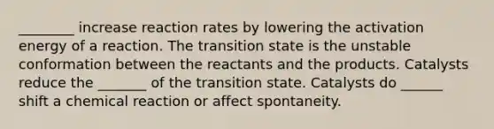 ________ increase reaction rates by lowering the activation energy of a reaction. The transition state is the unstable conformation between the reactants and the products. Catalysts reduce the _______ of the transition state. Catalysts do ______ shift a chemical reaction or affect spontaneity.