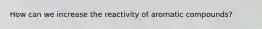 How can we increase the reactivity of aromatic compounds?