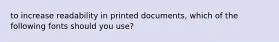 to increase readability in printed documents, which of the following fonts should you use?