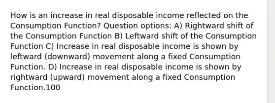 How is an increase in real disposable income reflected on the Consumption Function? Question options: A) Rightward shift of the Consumption Function B) Leftward shift of the Consumption Function C) Increase in real disposable income is shown by leftward (downward) movement along a fixed Consumption Function. D) Increase in real disposable income is shown by rightward (upward) movement along a fixed Consumption Function.100