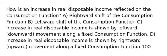 How is an increase in real disposable income reflected on the Consumption Function? A) Rightward shift of the Consumption Function B) Leftward shift of the Consumption Function C) Increase in real disposable income is shown by leftward (downward) movement along a fixed Consumption Function. D) Increase in real disposable income is shown by rightward (upward) movement along a fixed Consumption Function.100