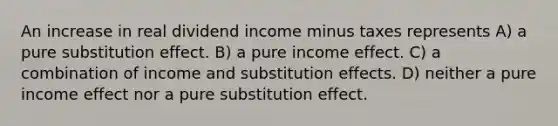 An increase in real dividend income minus taxes represents A) a pure substitution effect. B) a pure income effect. C) a combination of income and substitution effects. D) neither a pure income effect nor a pure substitution effect.