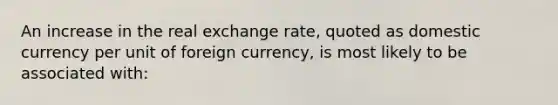 An increase in the real exchange rate, quoted as domestic currency per unit of foreign currency, is most likely to be associated with: