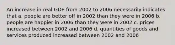 An increase in real GDP from 2002 to 2006 necessarily indicates that a. people are better off in 2002 than they were in 2006 b. people are happier in 2006 than they were in 2002 c. prices increased between 2002 and 2006 d. quantities of goods and services produced increased between 2002 and 2006