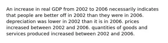 An increase in real GDP from 2002 to 2006 necessarily indicates that people are better off in 2002 than they were in 2006. depreciation was lower in 2002 than it is in 2006. prices increased between 2002 and 2006. quantities of goods and services produced increased between 2002 and 2006.