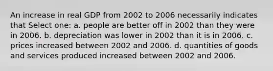 An increase in real GDP from 2002 to 2006 necessarily indicates that Select one: a. people are better off in 2002 than they were in 2006. b. depreciation was lower in 2002 than it is in 2006. c. prices increased between 2002 and 2006. d. quantities of goods and services produced increased between 2002 and 2006.