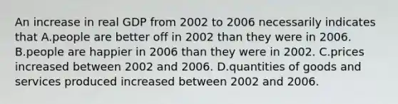 An increase in real GDP from 2002 to 2006 necessarily indicates that A.people are better off in 2002 than they were in 2006. B.people are happier in 2006 than they were in 2002. C.prices increased between 2002 and 2006. D.quantities of goods and services produced increased between 2002 and 2006.