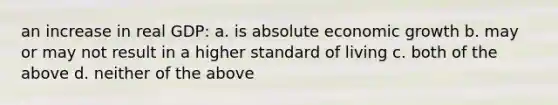 an increase in real GDP: a. is absolute economic growth b. may or may not result in a higher standard of living c. both of the above d. neither of the above