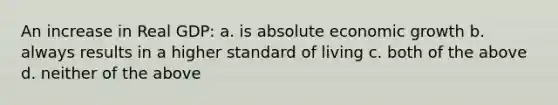 An increase in Real GDP: a. is absolute economic growth b. always results in a higher standard of living c. both of the above d. neither of the above