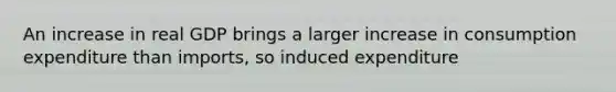 An increase in real GDP brings a larger increase in consumption expenditure than imports, so induced expenditure