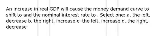 An increase in real GDP will cause the money demand curve to shift to and the nominal interest rate to . Select one: a. the left, decrease b. the right, increase c. the left, increase d. the right, decrease