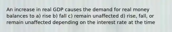 An increase in real GDP causes the demand for real money balances to a) rise b) fall c) remain unaffected d) rise, fall, or remain unaffected depending on the interest rate at the time