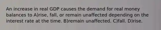 An increase in real GDP causes the demand for real money balances to A)rise, fall, or remain unaffected depending on the interest rate at the time. B)remain unaffected. C)fall. D)rise.