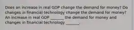 Does an increase in real GDP change the demand for​ money? Do changes in financial technology change the demand for​ money? An increase in real GDP​ _______ the demand for money and changes in financial technology​ _______.