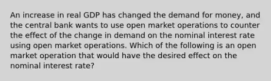 An increase in real GDP has changed the demand for money, and the central bank wants to use open market operations to counter the effect of the change in demand on the nominal interest rate using open market operations. Which of the following is an open market operation that would have the desired effect on the nominal interest rate?