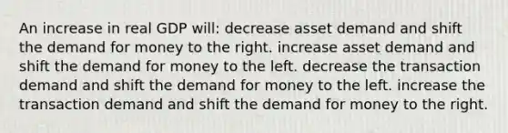 An increase in real GDP will: decrease asset demand and shift the demand for money to the right. increase asset demand and shift the demand for money to the left. decrease the transaction demand and shift the demand for money to the left. increase the transaction demand and shift the demand for money to the right.