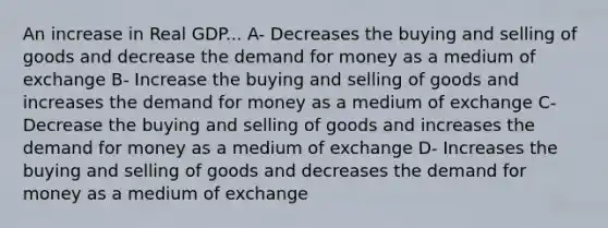 An increase in Real GDP... A- Decreases the buying and selling of goods and decrease <a href='https://www.questionai.com/knowledge/klIDlybqd8-the-demand-for-money' class='anchor-knowledge'>the demand for money</a> as a medium of exchange B- Increase the buying and selling of goods and increases the demand for money as a medium of exchange C- Decrease the buying and selling of goods and increases the demand for money as a medium of exchange D- Increases the buying and selling of goods and decreases the demand for money as a medium of exchange