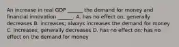 An increase in real GDP​ ______ the demand for money and financial innovation​ ______. A. has no effect​ on; generally decreases B. ​increases; always increases the demand for money C. ​increases; generally decreases D. has no effect​ on; has no effect on the demand for money