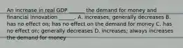 An increase in real GDP​ ______ the demand for money and financial innovation​ ______. A. increases; generally decreases B. has no effect​ on; has no effect on the demand for money C. has no effect​ on; generally decreases D. increases; always increases the demand for money