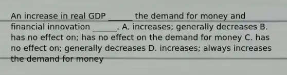 An increase in real GDP​ ______ <a href='https://www.questionai.com/knowledge/klIDlybqd8-the-demand-for-money' class='anchor-knowledge'>the demand for money</a> and financial innovation​ ______. A. increases; generally decreases B. has no effect​ on; has no effect on the demand for money C. has no effect​ on; generally decreases D. increases; always increases the demand for money