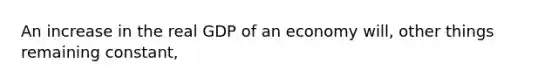 An increase in the real GDP of an economy will, other things remaining constant,