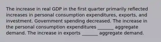 The increase in real GDP in the first quarter primarily reflected increases in personal consumption​ expenditures, exports, and investment. Government spending decreased. The increase in the personal consumption expenditures​ _______ aggregate demand. The increase in exports​ _______ aggregate demand.