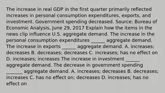 The increase in real GDP in the first quarter primarily reflected increases in personal consumption​ expenditures, exports, and investment. Government spending decreased. ​Source: Bureau of Economic​ Analysis, June​ 29, 2017 Explain how the items in the news clip influence U.S. aggregate demand. The increase in the personal consumption expenditures​ ______ aggregate demand. The increase in exports​ ______ aggregate demand. A. ​increases; decreases B. ​decreases; decreases C. ​increases; has no effect on D. ​increases; increases The increase in investment​ ______ aggregate demand. The decrease in government spending​ _______ aggregate demand. A. ​increases; decreases B. ​decreases; increases C. has no effect​ on; decreases D. ​increases; has no effect on