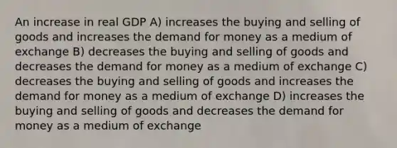 An increase in real GDP A) increases the buying and selling of goods and increases the demand for money as a medium of exchange B) decreases the buying and selling of goods and decreases the demand for money as a medium of exchange C) decreases the buying and selling of goods and increases the demand for money as a medium of exchange D) increases the buying and selling of goods and decreases the demand for money as a medium of exchange