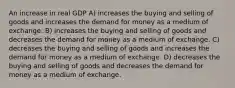 An increase in real GDP A) increases the buying and selling of goods and increases the demand for money as a medium of exchange. B) increases the buying and selling of goods and decreases the demand for money as a medium of exchange. C) decreases the buying and selling of goods and increases the demand for money as a medium of exchange. D) decreases the buying and selling of goods and decreases the demand for money as a medium of exchange.