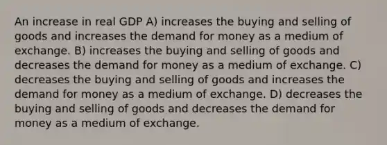 An increase in real GDP A) increases the buying and selling of goods and increases <a href='https://www.questionai.com/knowledge/klIDlybqd8-the-demand-for-money' class='anchor-knowledge'>the demand for money</a> as a medium of exchange. B) increases the buying and selling of goods and decreases the demand for money as a medium of exchange. C) decreases the buying and selling of goods and increases the demand for money as a medium of exchange. D) decreases the buying and selling of goods and decreases the demand for money as a medium of exchange.