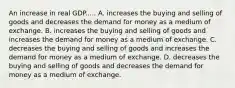 An increase in real GDP..... A. increases the buying and selling of goods and decreases the demand for money as a medium of exchange. B. increases the buying and selling of goods and increases the demand for money as a medium of exchange. C. decreases the buying and selling of goods and increases the demand for money as a medium of exchange. D. decreases the buying and selling of goods and decreases the demand for money as a medium of exchange.