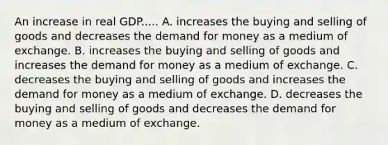 An increase in real GDP..... A. increases the buying and selling of goods and decreases the demand for money as a medium of exchange. B. increases the buying and selling of goods and increases the demand for money as a medium of exchange. C. decreases the buying and selling of goods and increases the demand for money as a medium of exchange. D. decreases the buying and selling of goods and decreases the demand for money as a medium of exchange.