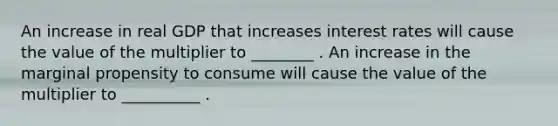 An increase in real GDP that increases interest rates will cause the value of the multiplier to ________ . An increase in the marginal propensity to consume will cause the value of the multiplier to __________ .