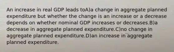 An increase in real GDP leads toA)a change in aggregate planned expenditure but whether the change is an increase or a decrease depends on whether nominal GDP increases or decreases.B)a decrease in aggregate planned expenditure.C)no change in aggregate planned expenditure.D)an increase in aggregate planned expenditure.