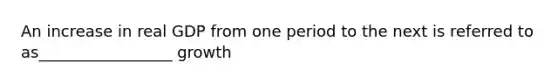 An increase in real GDP from one period to the next is referred to as_________________ growth