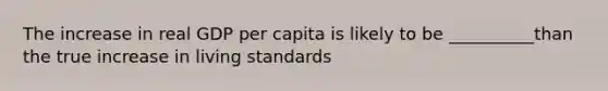 The increase in real GDP per capita is likely to be __________than the true increase in living standards