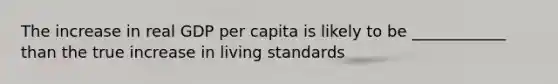 The increase in real GDP per capita is likely to be ____________ than the true increase in living standards