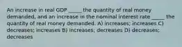 An increase in real GDP _____ the quantity of real money demanded, and an increase in the nominal interest rate _____ the quantity of real money demanded. A) increases; increases C) decreases; increases B) increases; decreases D) decreases; decreases