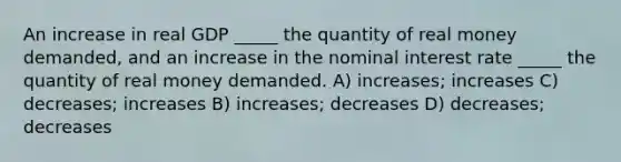 An increase in real GDP _____ the quantity of real money demanded, and an increase in the nominal interest rate _____ the quantity of real money demanded. A) increases; increases C) decreases; increases B) increases; decreases D) decreases; decreases